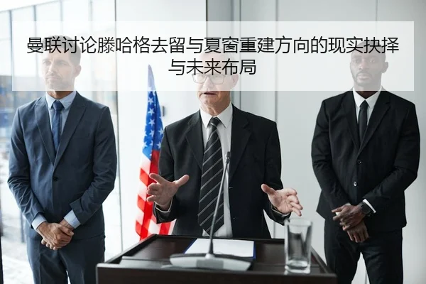 曼联讨论滕哈格去留与夏窗重建方向的现实抉择与未来布局