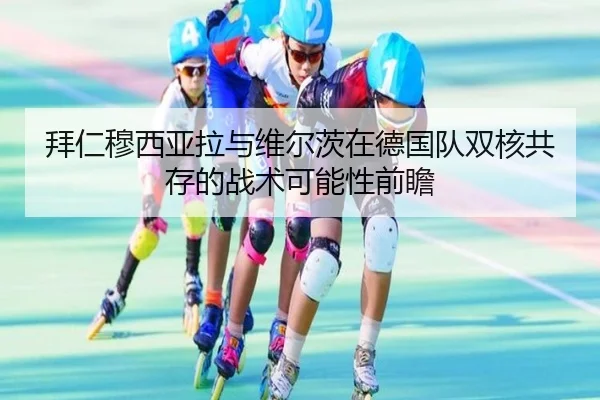 拜仁穆西亚拉与维尔茨在德国队双核共存的战术可能性前瞻