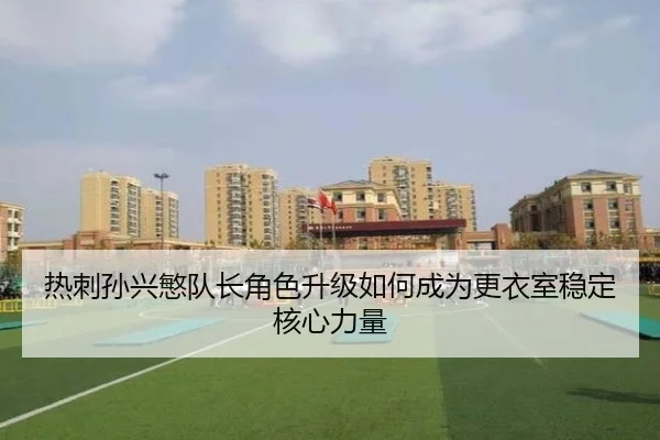 热刺孙兴慜队长角色升级如何成为更衣室稳定核心力量