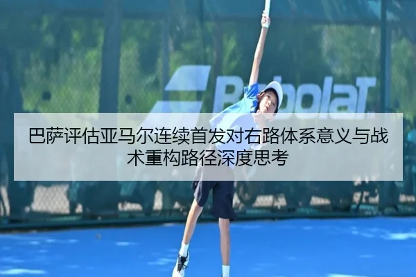 巴萨评估亚马尔连续首发对右路体系意义与战术重构路径深度思考